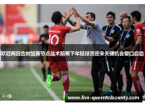 欧冠两回合附加赛节点战术前瞻下年轻球员迎来关键机会窗口启动