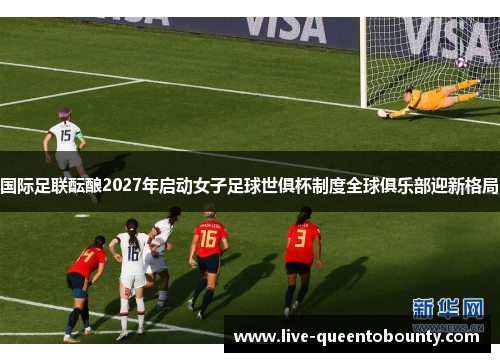 国际足联酝酿2027年启动女子足球世俱杯制度全球俱乐部迎新格局